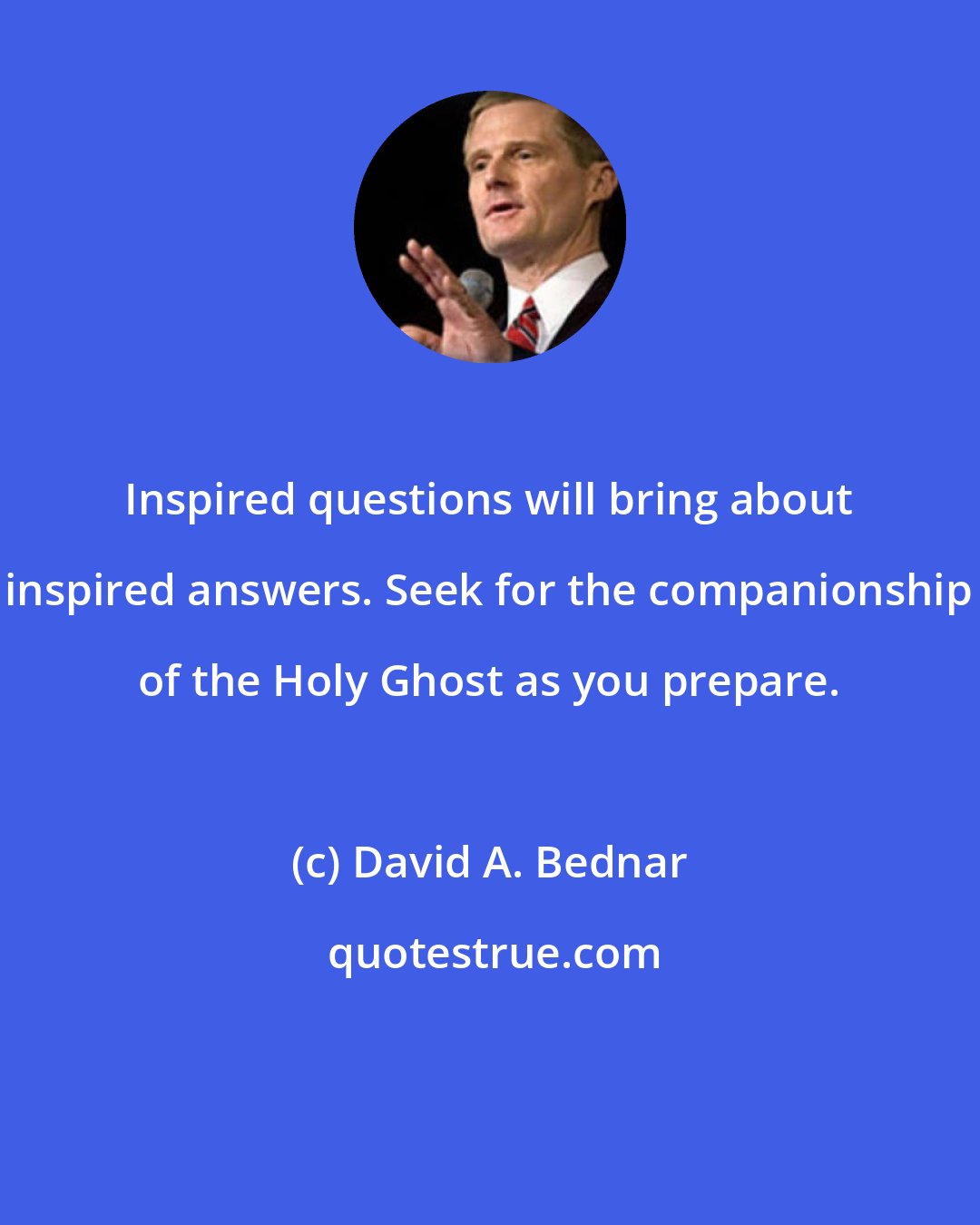 David A. Bednar: Inspired questions will bring about inspired answers. Seek for the companionship of the Holy Ghost as you prepare.