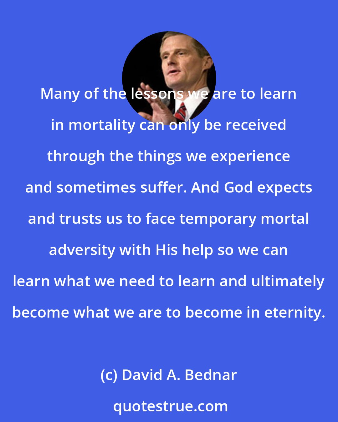 David A. Bednar: Many of the lessons we are to learn in mortality can only be received through the things we experience and sometimes suffer. And God expects and trusts us to face temporary mortal adversity with His help so we can learn what we need to learn and ultimately become what we are to become in eternity.