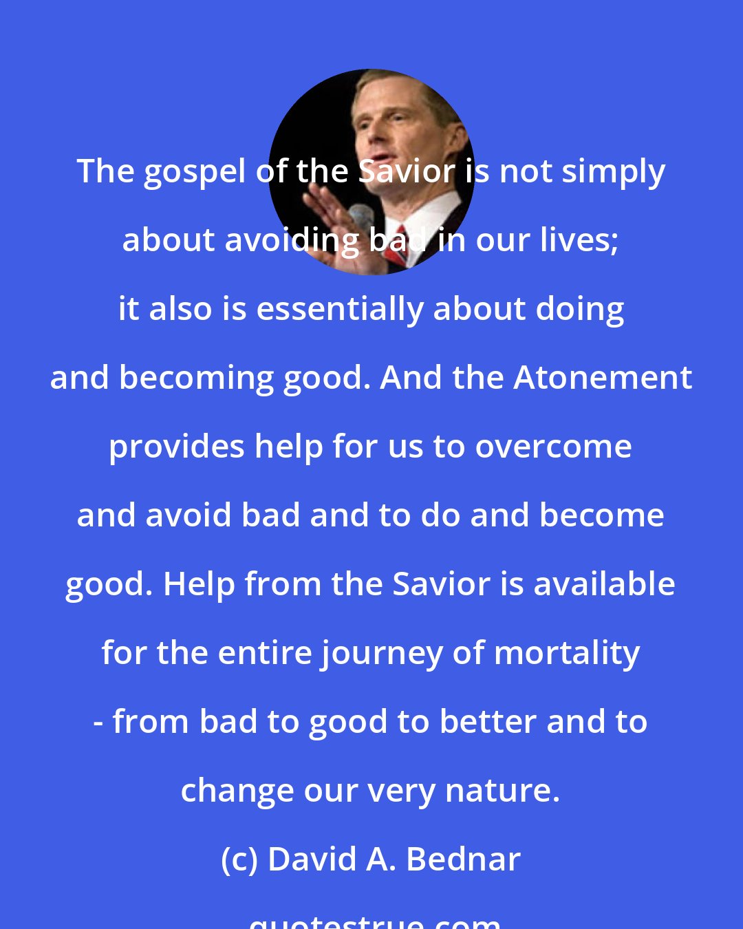 David A. Bednar: The gospel of the Savior is not simply about avoiding bad in our lives; it also is essentially about doing and becoming good. And the Atonement provides help for us to overcome and avoid bad and to do and become good. Help from the Savior is available for the entire journey of mortality - from bad to good to better and to change our very nature.