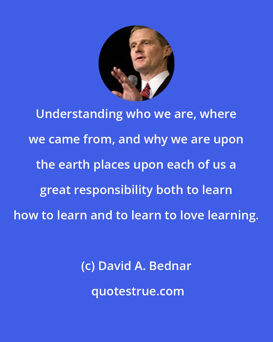 David A. Bednar: Understanding who we are, where we came from, and why we are upon the earth places upon each of us a great responsibility both to learn how to learn and to learn to love learning.