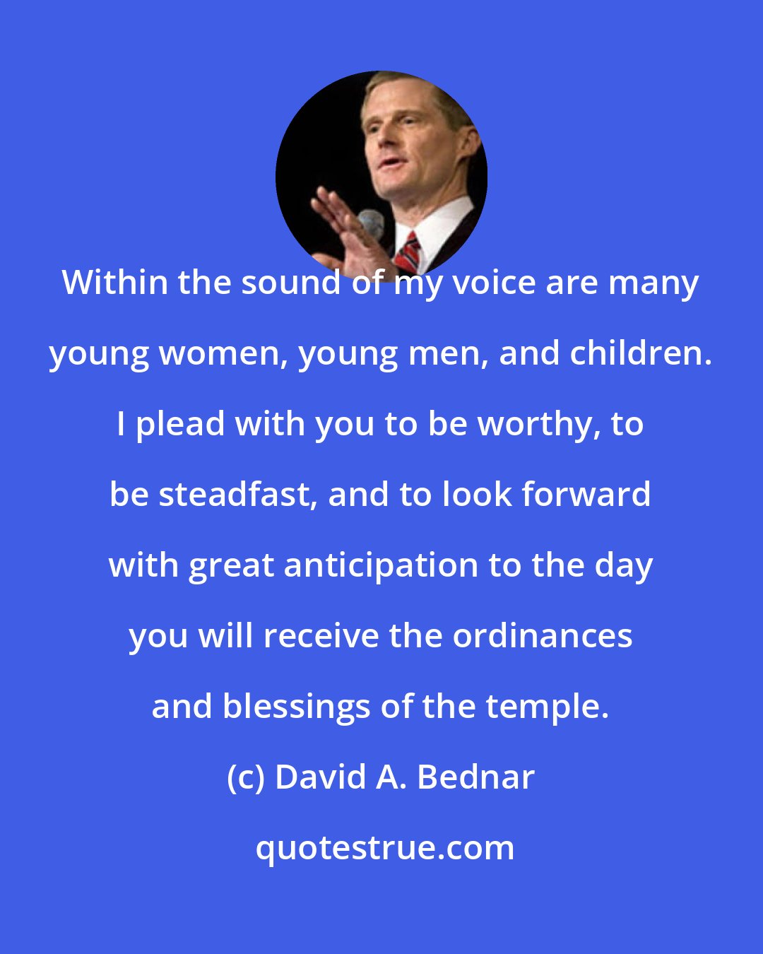 David A. Bednar: Within the sound of my voice are many young women, young men, and children. I plead with you to be worthy, to be steadfast, and to look forward with great anticipation to the day you will receive the ordinances and blessings of the temple.