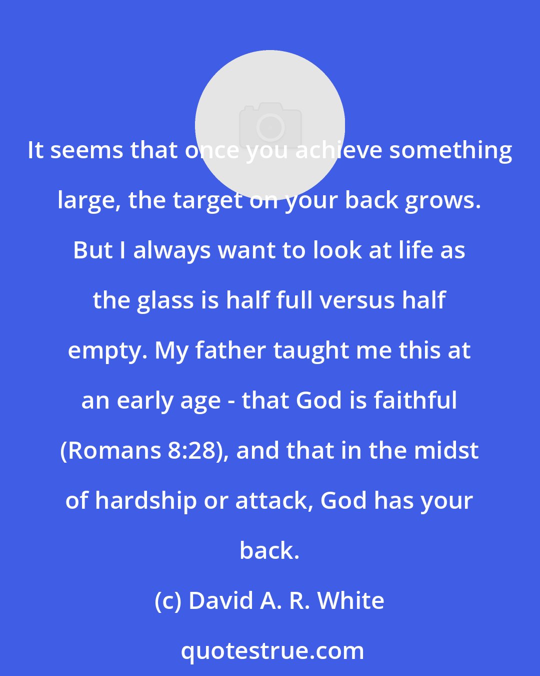 David A. R. White: It seems that once you achieve something large, the target on your back grows. But I always want to look at life as the glass is half full versus half empty. My father taught me this at an early age - that God is faithful (Romans 8:28), and that in the midst of hardship or attack, God has your back.