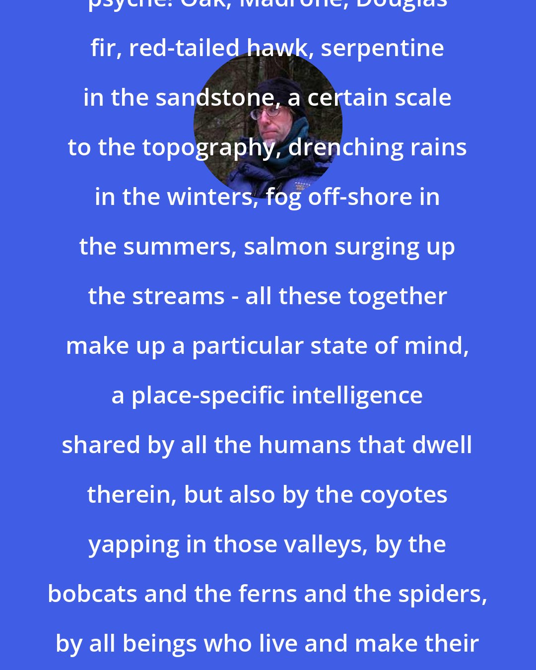 David Abram: Each place its own mind, its own psyche! Oak, Madrone, Douglas fir, red-tailed hawk, serpentine in the sandstone, a certain scale to the topography, drenching rains in the winters, fog off-shore in the summers, salmon surging up the streams - all these together make up a particular state of mind, a place-specific intelligence shared by all the humans that dwell therein, but also by the coyotes yapping in those valleys, by the bobcats and the ferns and the spiders, by all beings who live and make their way in that zone. Each place its own psyche. Each sky its own blue.