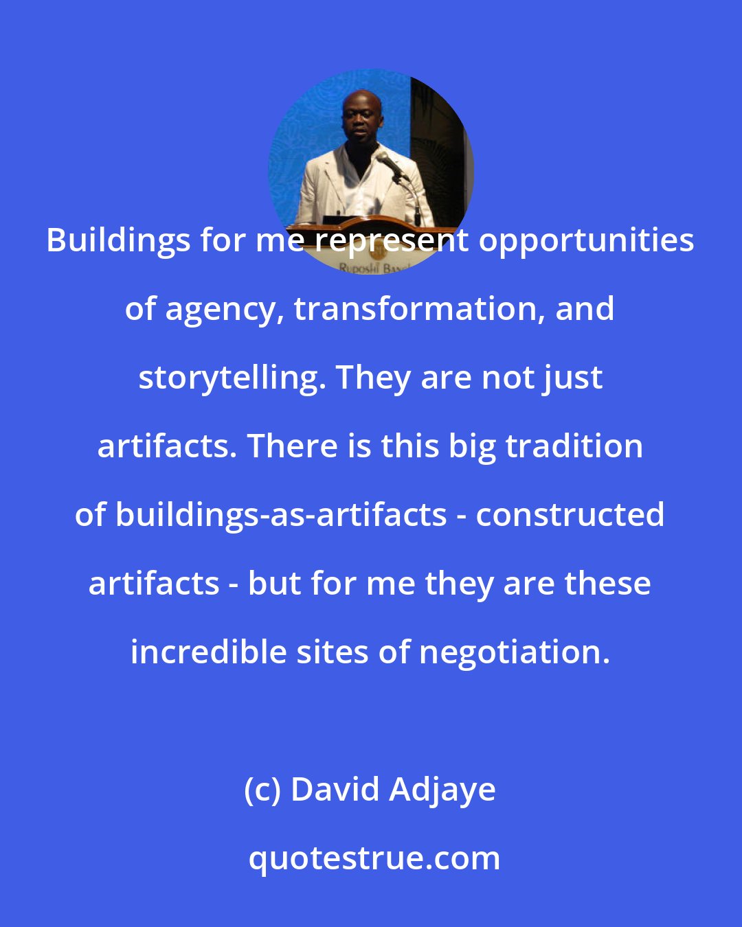 David Adjaye: Buildings for me represent opportunities of agency, transformation, and storytelling. They are not just artifacts. There is this big tradition of buildings-as-artifacts - constructed artifacts - but for me they are these incredible sites of negotiation.