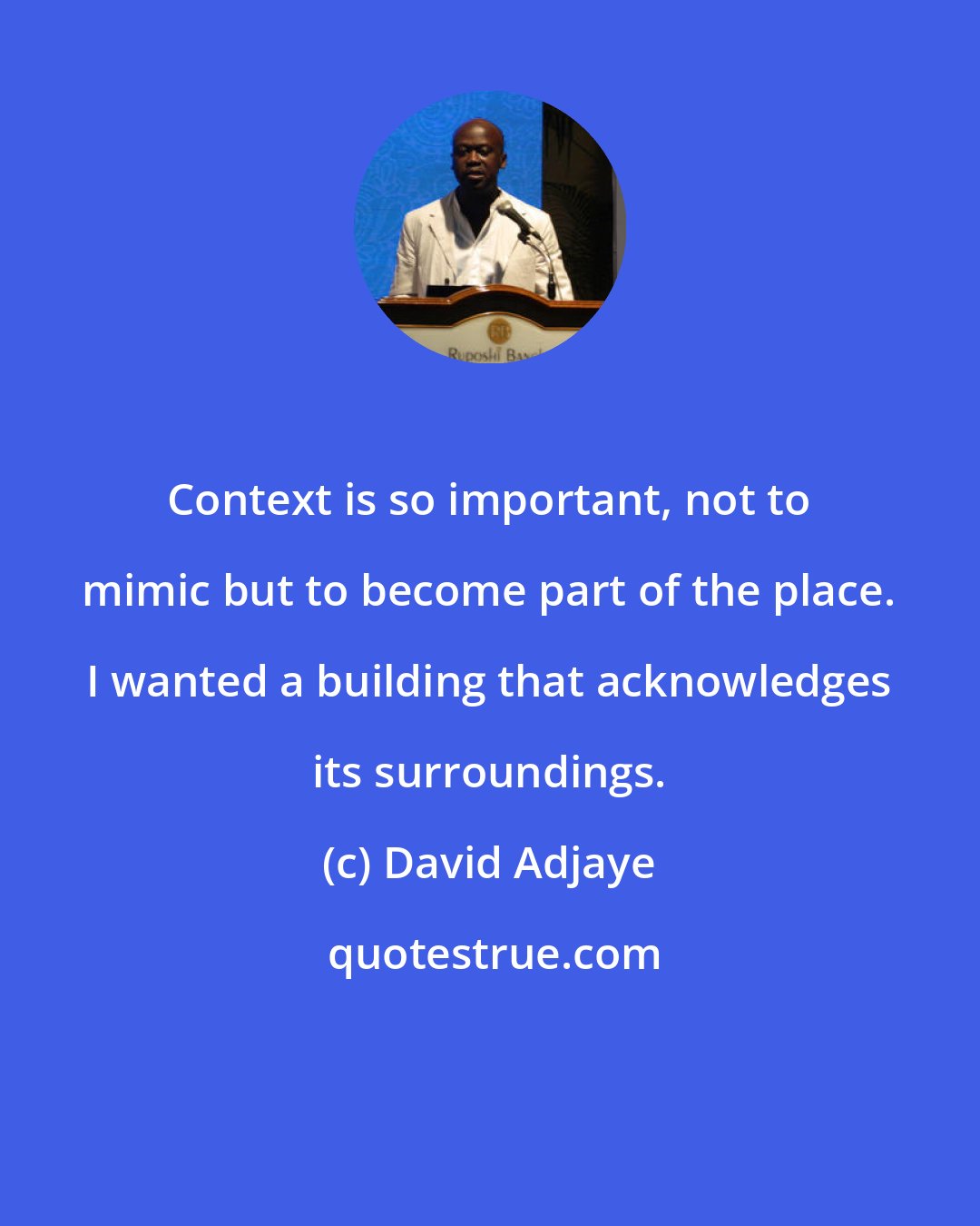 David Adjaye: Context is so important, not to mimic but to become part of the place. I wanted a building that acknowledges its surroundings.