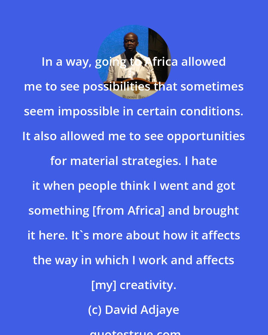 David Adjaye: In a way, going to Africa allowed me to see possibilities that sometimes seem impossible in certain conditions. It also allowed me to see opportunities for material strategies. I hate it when people think I went and got something [from Africa] and brought it here. It's more about how it affects the way in which I work and affects [my] creativity.