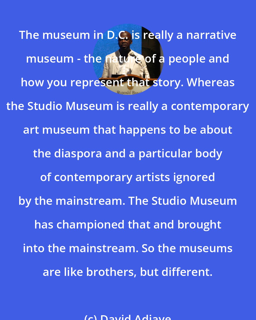 David Adjaye: The museum in D.C. is really a narrative museum - the nature of a people and how you represent that story. Whereas the Studio Museum is really a contemporary art museum that happens to be about the diaspora and a particular body of contemporary artists ignored by the mainstream. The Studio Museum has championed that and brought into the mainstream. So the museums are like brothers, but different.