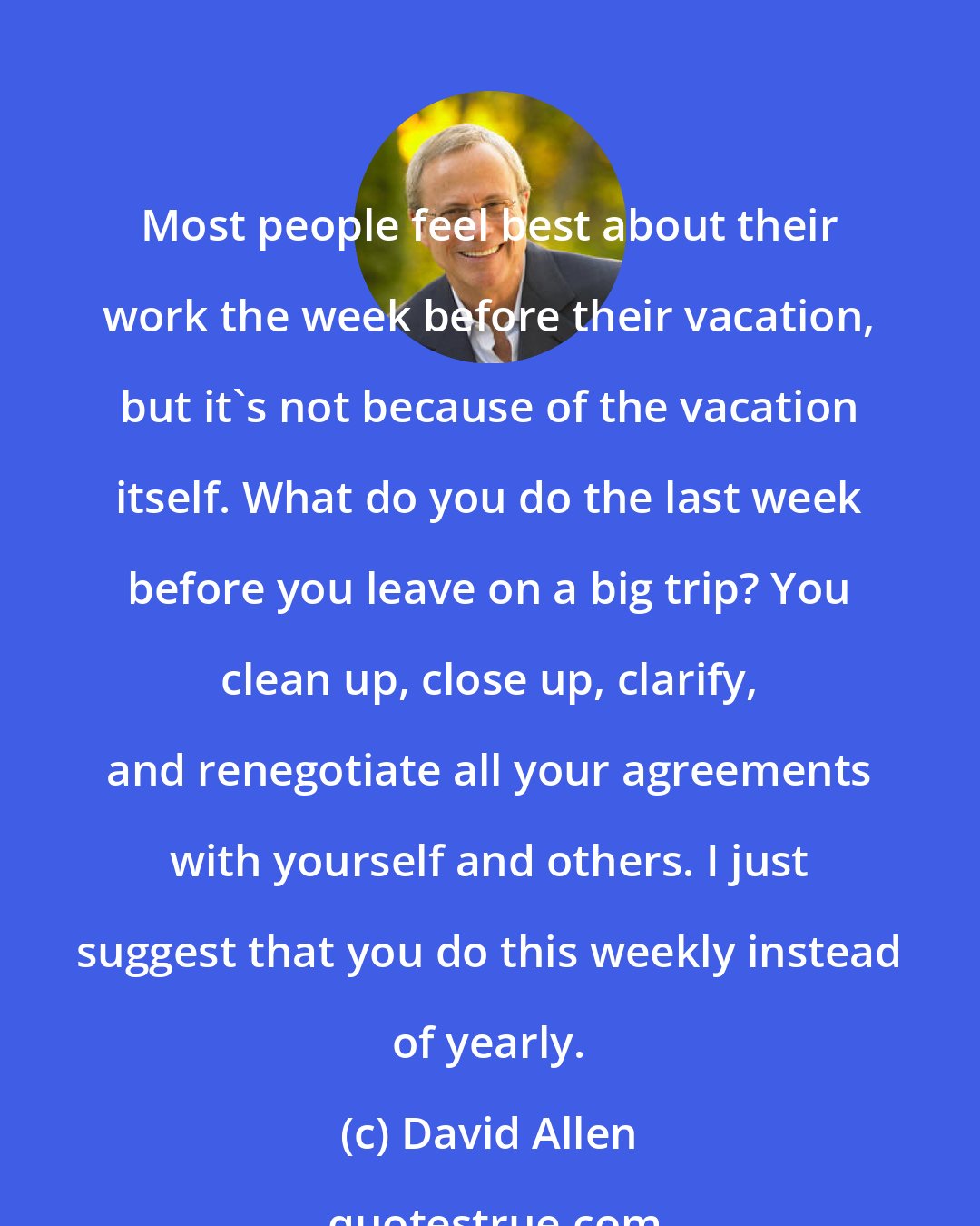 David Allen: Most people feel best about their work the week before their vacation, but it's not because of the vacation itself. What do you do the last week before you leave on a big trip? You clean up, close up, clarify, and renegotiate all your agreements with yourself and others. I just suggest that you do this weekly instead of yearly.