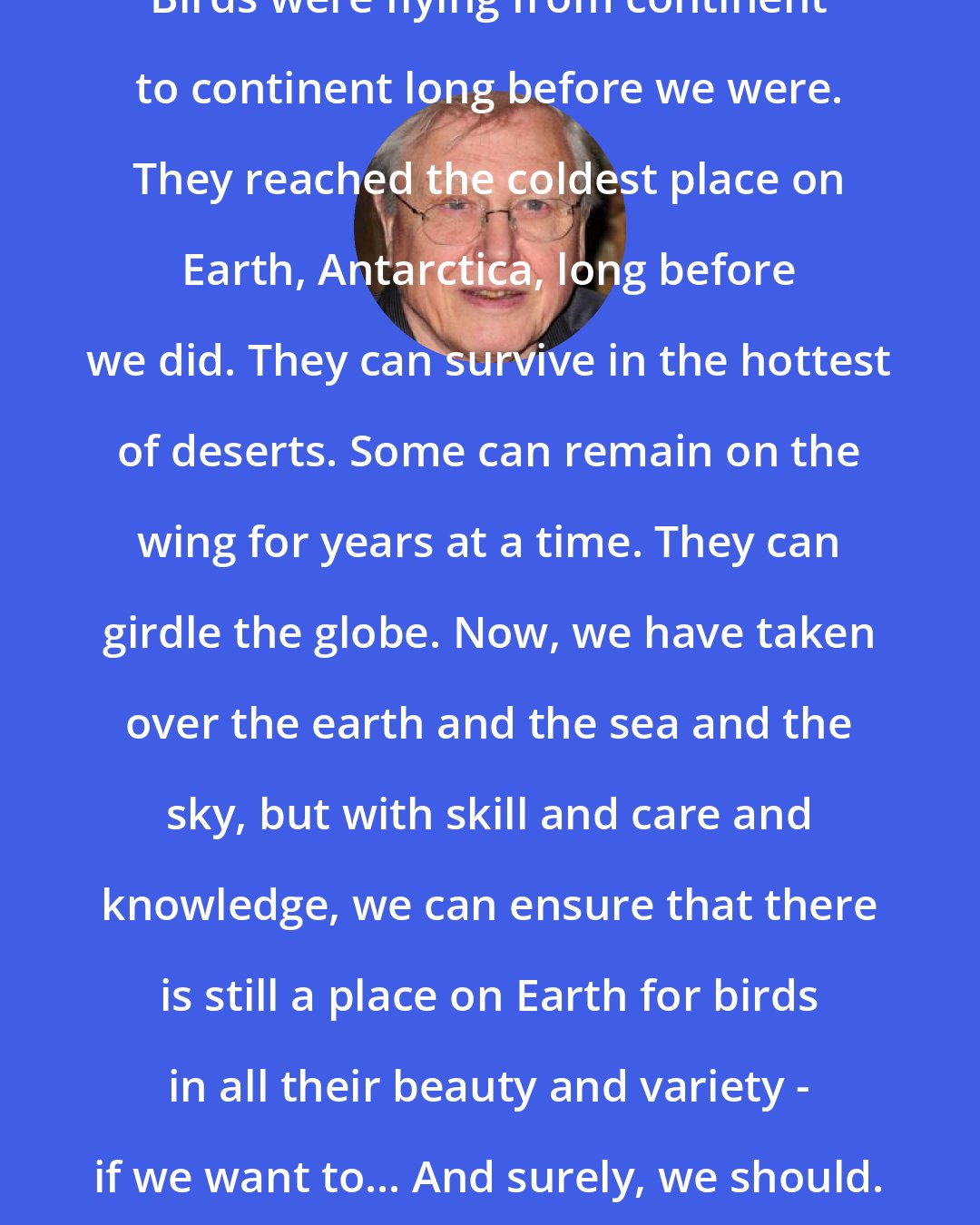 David Attenborough: Birds were flying from continent to continent long before we were. They reached the coldest place on Earth, Antarctica, long before we did. They can survive in the hottest of deserts. Some can remain on the wing for years at a time. They can girdle the globe. Now, we have taken over the earth and the sea and the sky, but with skill and care and knowledge, we can ensure that there is still a place on Earth for birds in all their beauty and variety - if we want to... And surely, we should.