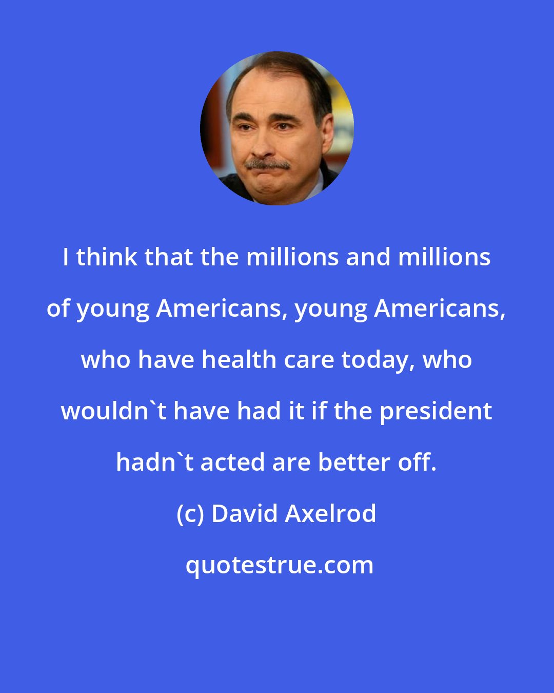 David Axelrod: I think that the millions and millions of young Americans, young Americans, who have health care today, who wouldn't have had it if the president hadn't acted are better off.