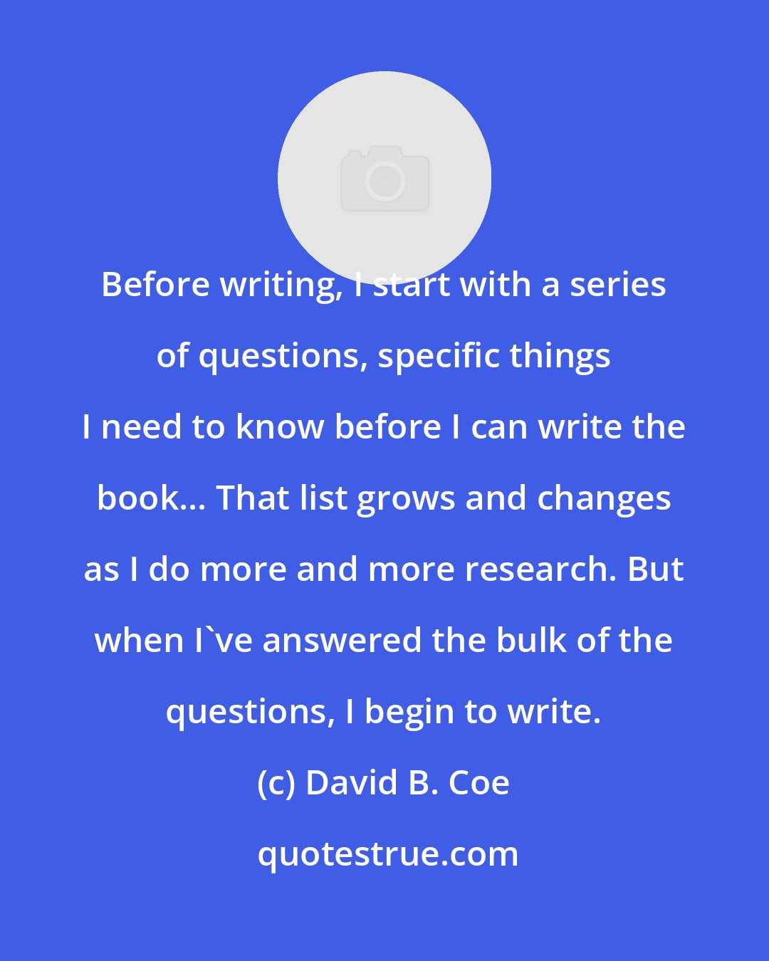 David B. Coe: Before writing, I start with a series of questions, specific things I need to know before I can write the book... That list grows and changes as I do more and more research. But when I've answered the bulk of the questions, I begin to write.