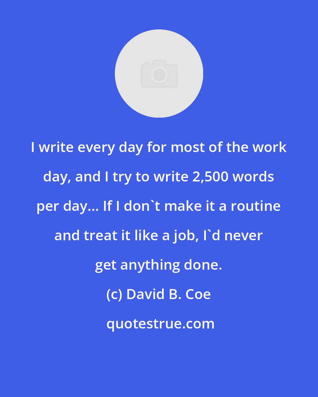 David B. Coe: I write every day for most of the work day, and I try to write 2,500 words per day... If I don't make it a routine and treat it like a job, I'd never get anything done.