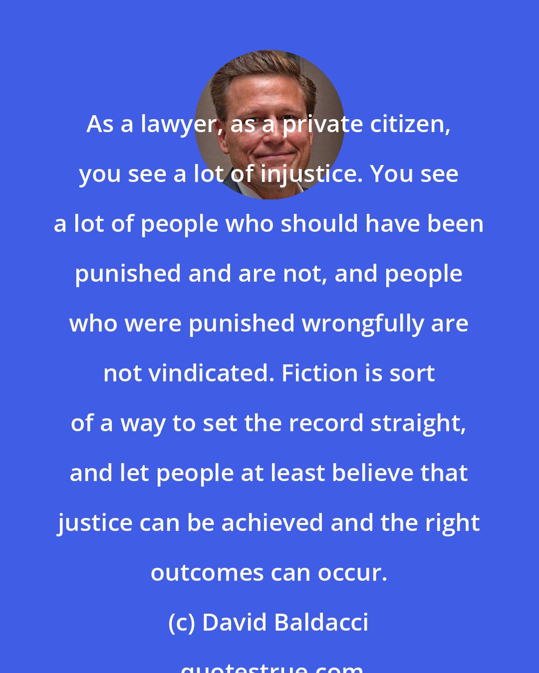 David Baldacci: As a lawyer, as a private citizen, you see a lot of injustice. You see a lot of people who should have been punished and are not, and people who were punished wrongfully are not vindicated. Fiction is sort of a way to set the record straight, and let people at least believe that justice can be achieved and the right outcomes can occur.