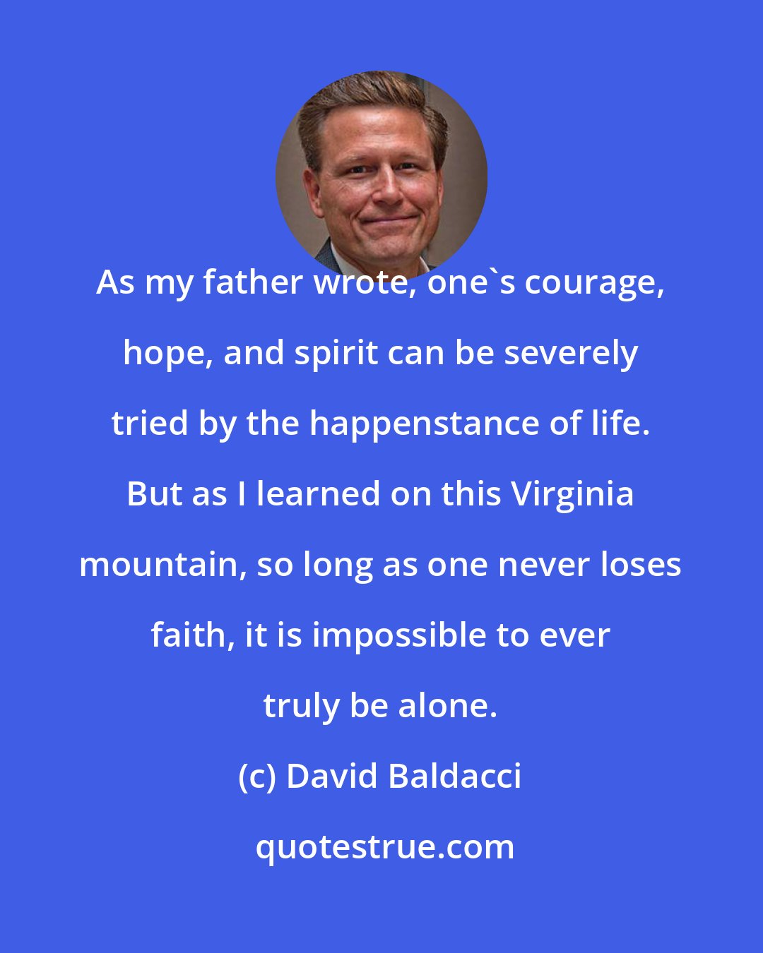 David Baldacci: As my father wrote, one's courage, hope, and spirit can be severely tried by the happenstance of life. But as I learned on this Virginia mountain, so long as one never loses faith, it is impossible to ever truly be alone.