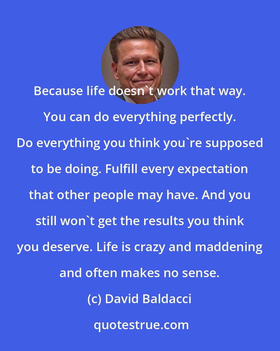 David Baldacci: Because life doesn't work that way. You can do everything perfectly. Do everything you think you're supposed to be doing. Fulfill every expectation that other people may have. And you still won't get the results you think you deserve. Life is crazy and maddening and often makes no sense.