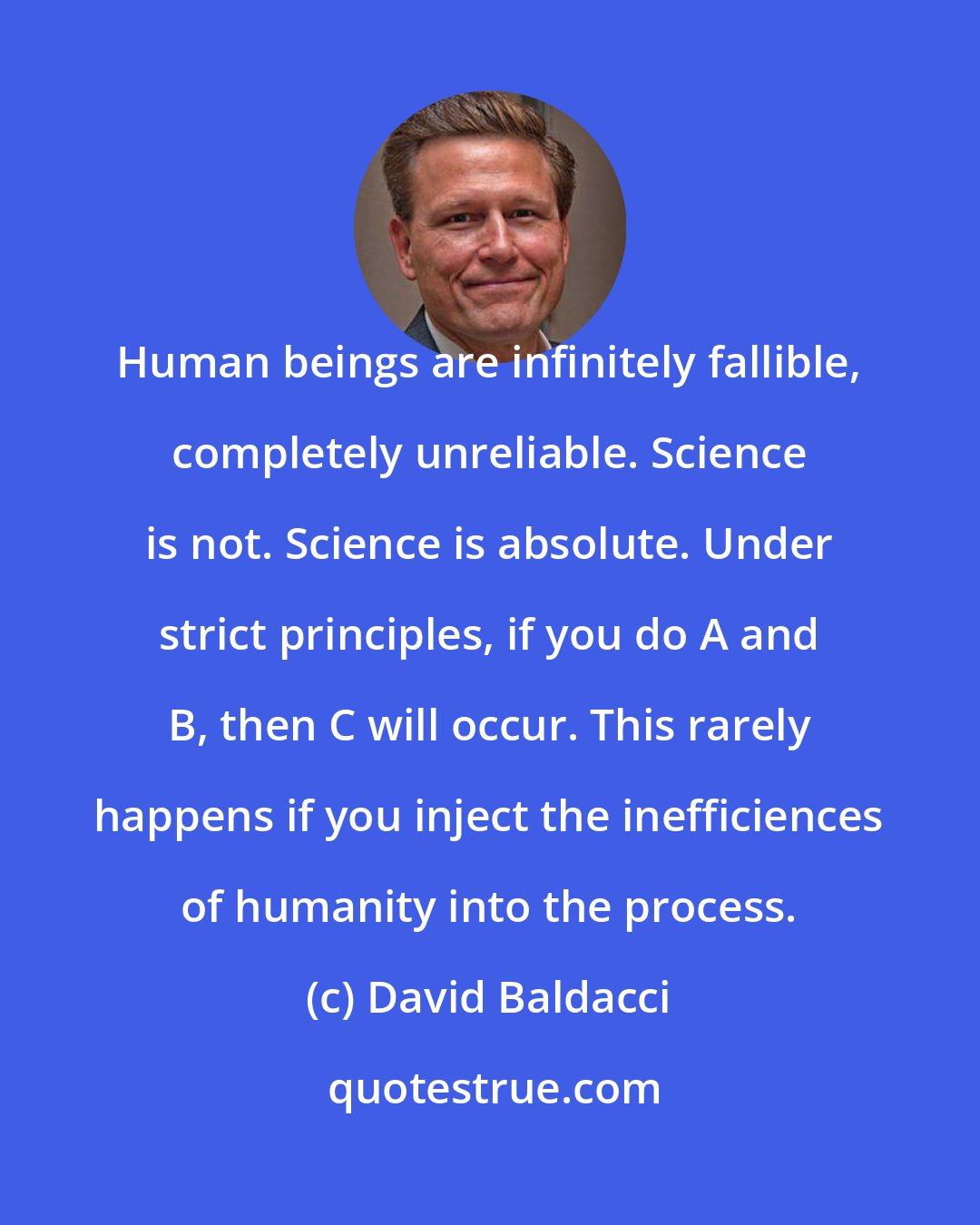 David Baldacci: Human beings are infinitely fallible, completely unreliable. Science is not. Science is absolute. Under strict principles, if you do A and B, then C will occur. This rarely happens if you inject the inefficiences of humanity into the process.