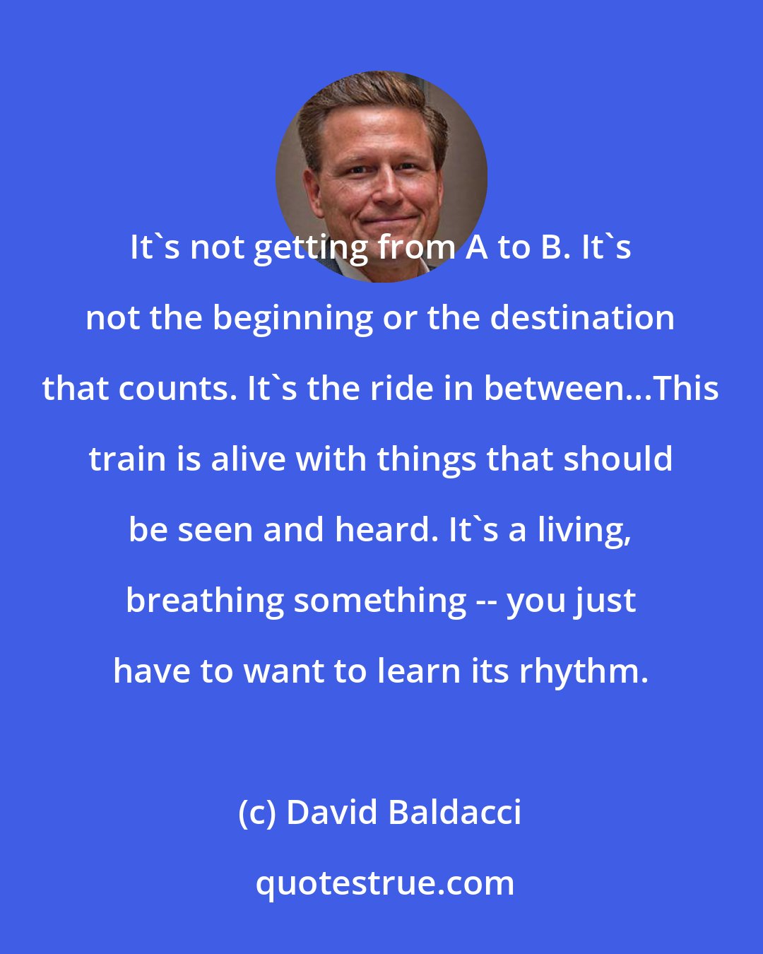 David Baldacci: It's not getting from A to B. It's not the beginning or the destination that counts. It's the ride in between...This train is alive with things that should be seen and heard. It's a living, breathing something -- you just have to want to learn its rhythm.