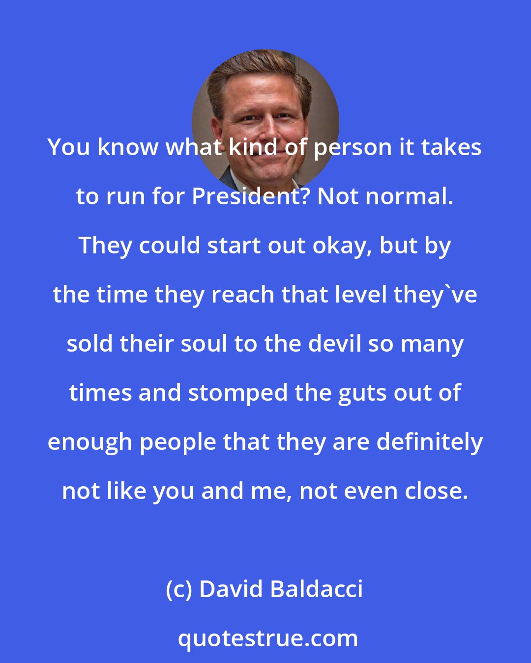 David Baldacci: You know what kind of person it takes to run for President? Not normal. They could start out okay, but by the time they reach that level they've sold their soul to the devil so many times and stomped the guts out of enough people that they are definitely not like you and me, not even close.