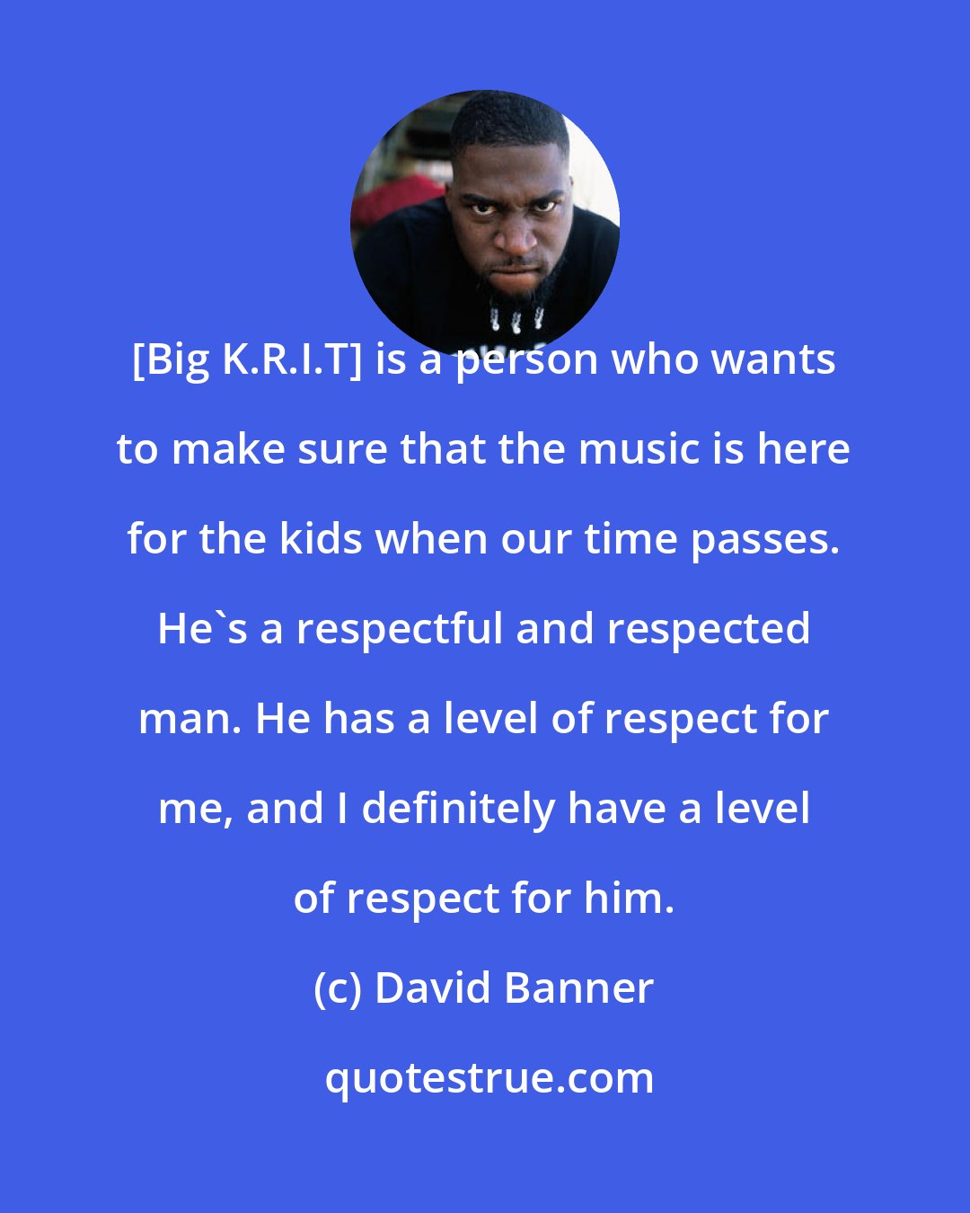 David Banner: [Big K.R.I.T] is a person who wants to make sure that the music is here for the kids when our time passes. He's a respectful and respected man. He has a level of respect for me, and I definitely have a level of respect for him.