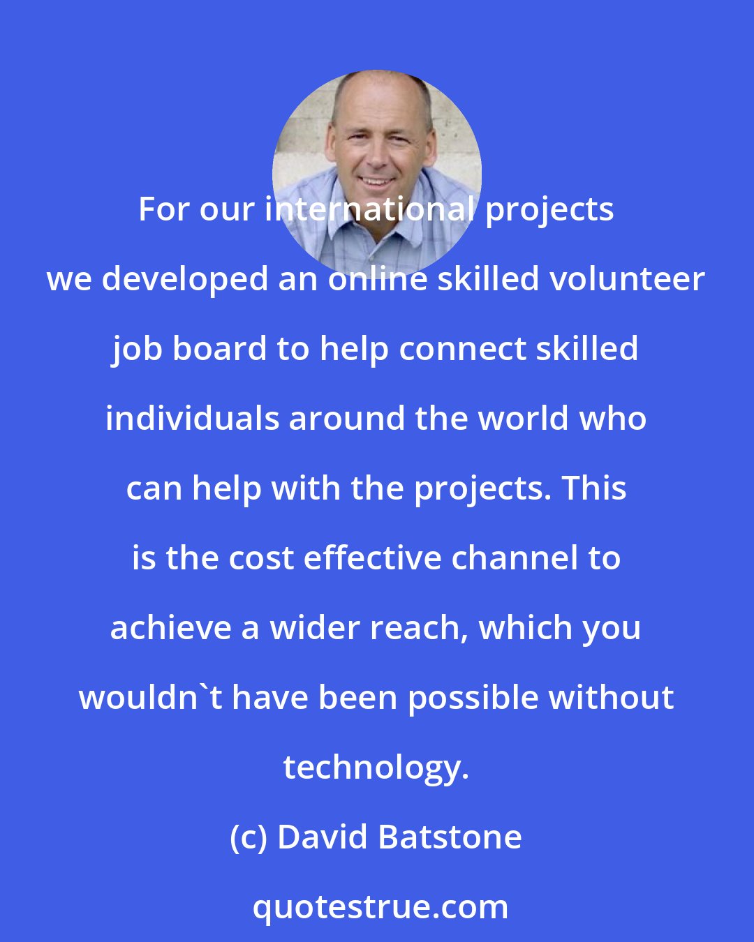 David Batstone: For our international projects we developed an online skilled volunteer job board to help connect skilled individuals around the world who can help with the projects. This is the cost effective channel to achieve a wider reach, which you wouldn't have been possible without technology.