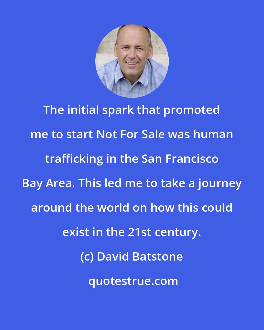 David Batstone: The initial spark that promoted me to start Not For Sale was human trafficking in the San Francisco Bay Area. This led me to take a journey around the world on how this could exist in the 21st century.