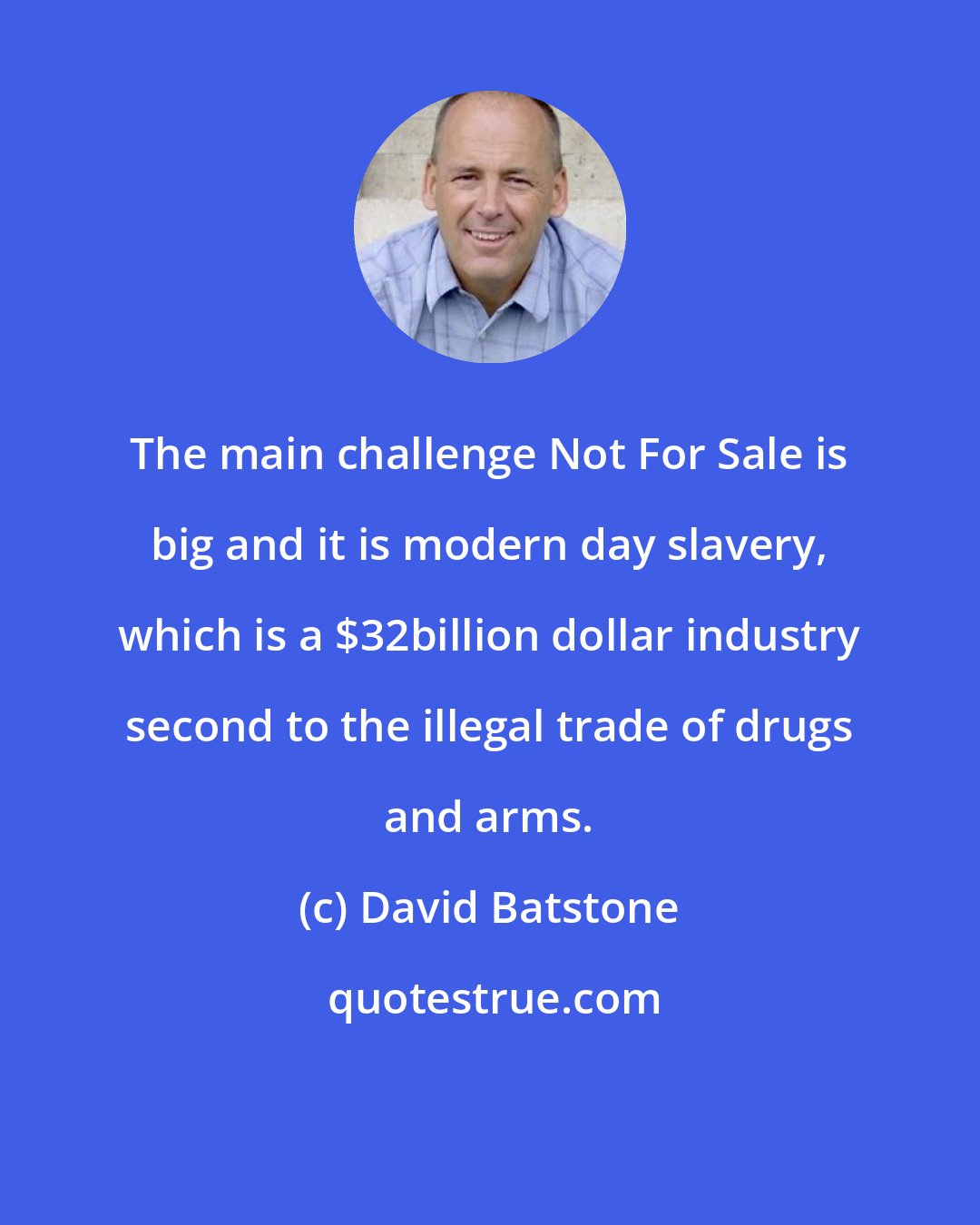 David Batstone: The main challenge Not For Sale is big and it is modern day slavery, which is a $32billion dollar industry second to the illegal trade of drugs and arms.
