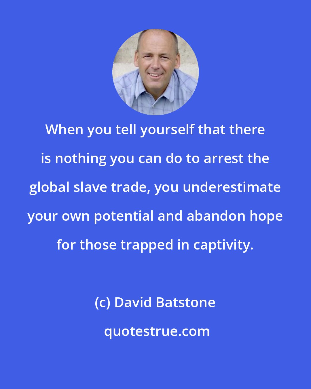 David Batstone: When you tell yourself that there is nothing you can do to arrest the global slave trade, you underestimate your own potential and abandon hope for those trapped in captivity.