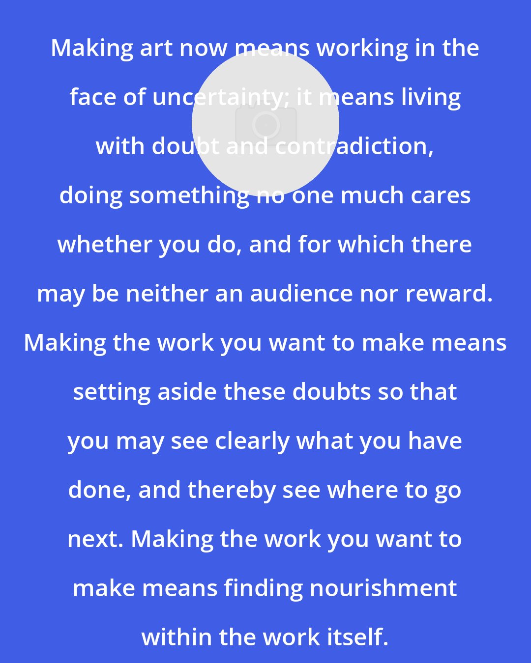 David Bayles: Making art now means working in the face of uncertainty; it means living with doubt and contradiction, doing something no one much cares whether you do, and for which there may be neither an audience nor reward. Making the work you want to make means setting aside these doubts so that you may see clearly what you have done, and thereby see where to go next. Making the work you want to make means finding nourishment within the work itself.