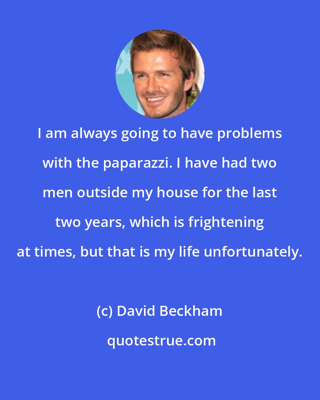 David Beckham: I am always going to have problems with the paparazzi. I have had two men outside my house for the last two years, which is frightening at times, but that is my life unfortunately.