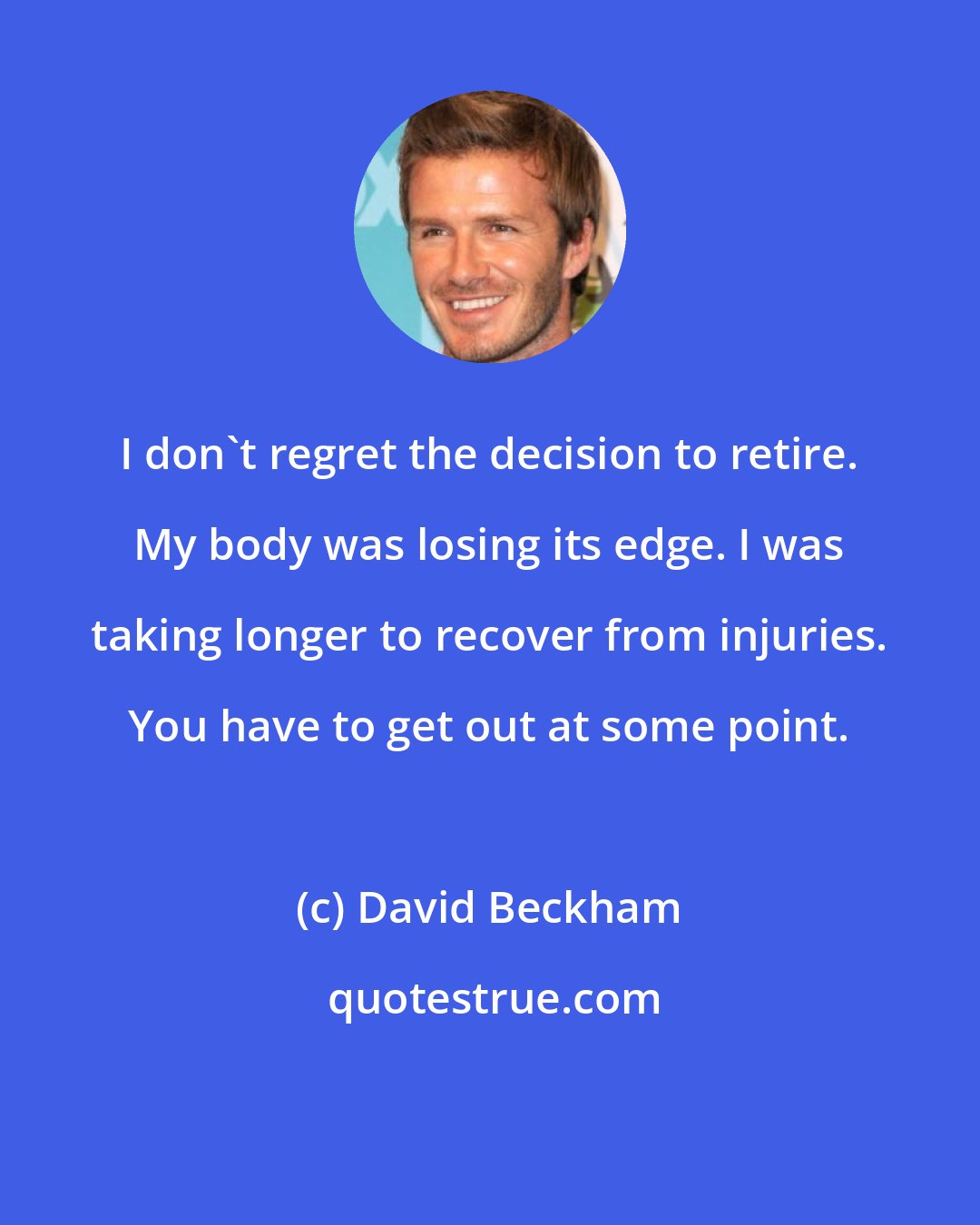 David Beckham: I don't regret the decision to retire. My body was losing its edge. I was taking longer to recover from injuries. You have to get out at some point.