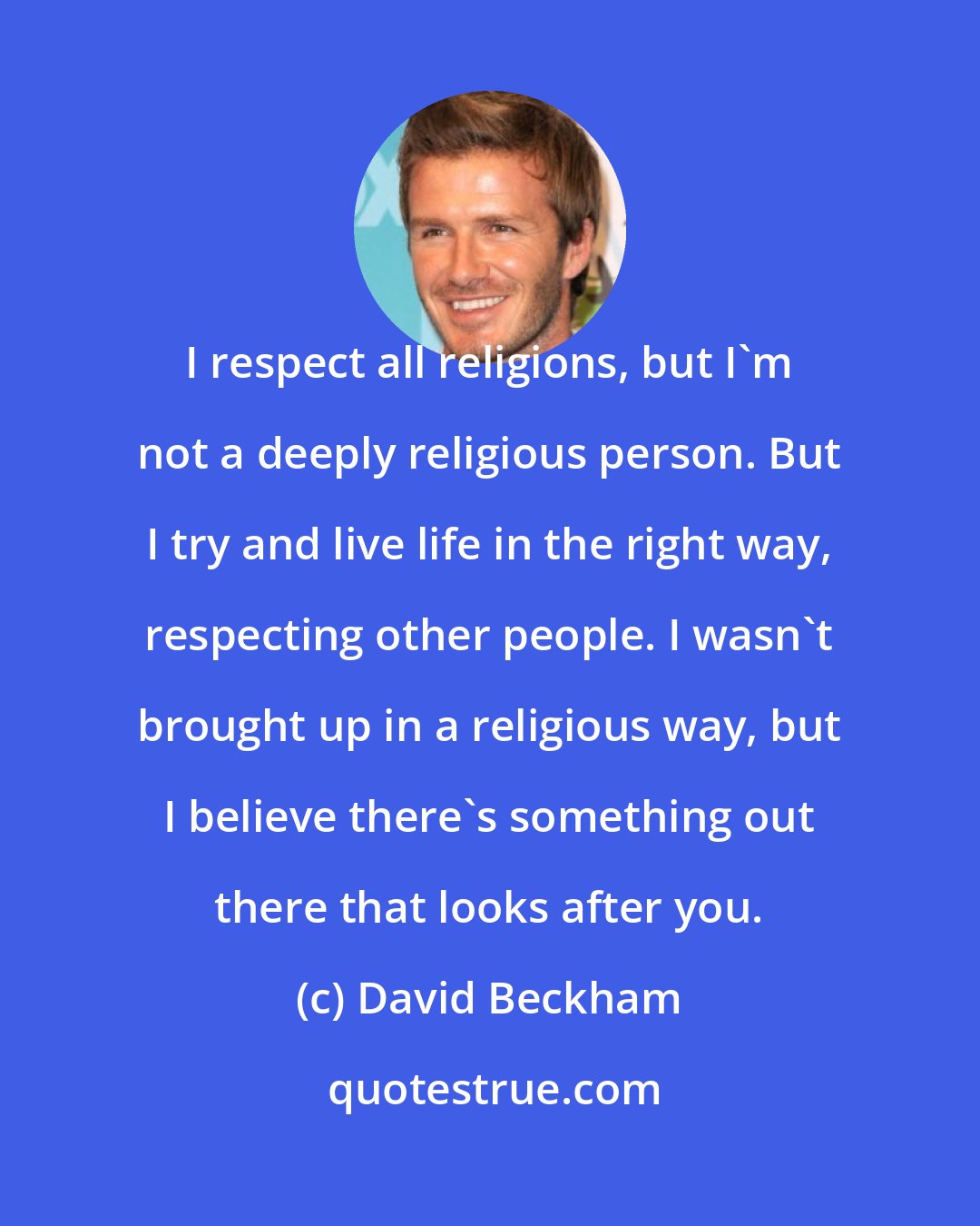 David Beckham: I respect all religions, but I'm not a deeply religious person. But I try and live life in the right way, respecting other people. I wasn't brought up in a religious way, but I believe there's something out there that looks after you.