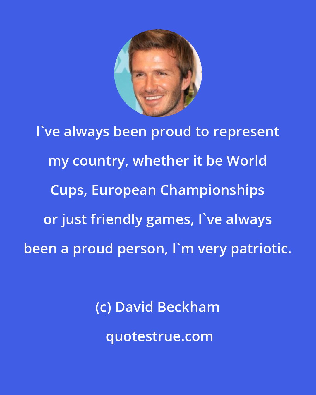 David Beckham: I've always been proud to represent my country, whether it be World Cups, European Championships or just friendly games, I've always been a proud person, I'm very patriotic.