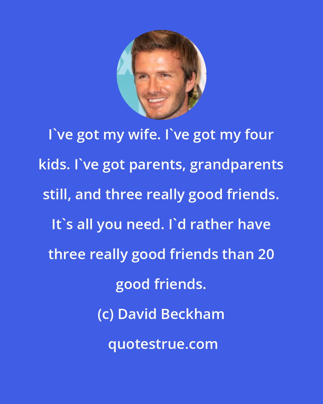 David Beckham: I've got my wife. I've got my four kids. I've got parents, grandparents still, and three really good friends. It's all you need. I'd rather have three really good friends than 20 good friends.