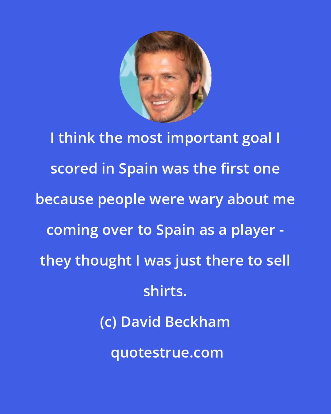 David Beckham: I think the most important goal I scored in Spain was the first one because people were wary about me coming over to Spain as a player - they thought I was just there to sell shirts.