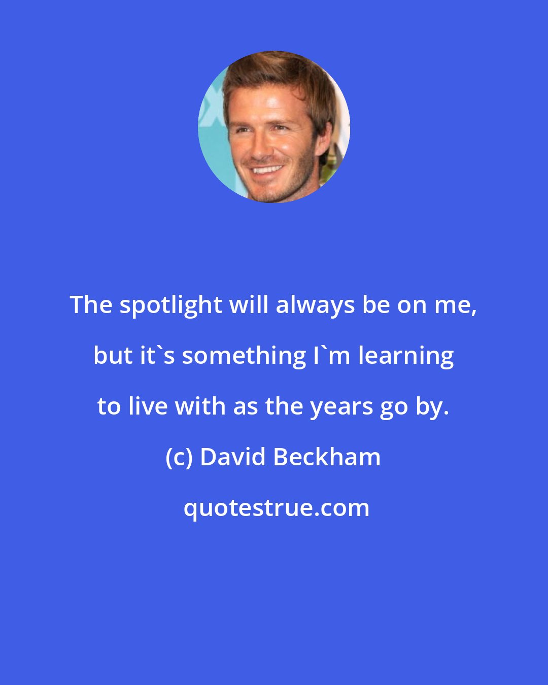 David Beckham: The spotlight will always be on me, but it's something I'm learning to live with as the years go by.