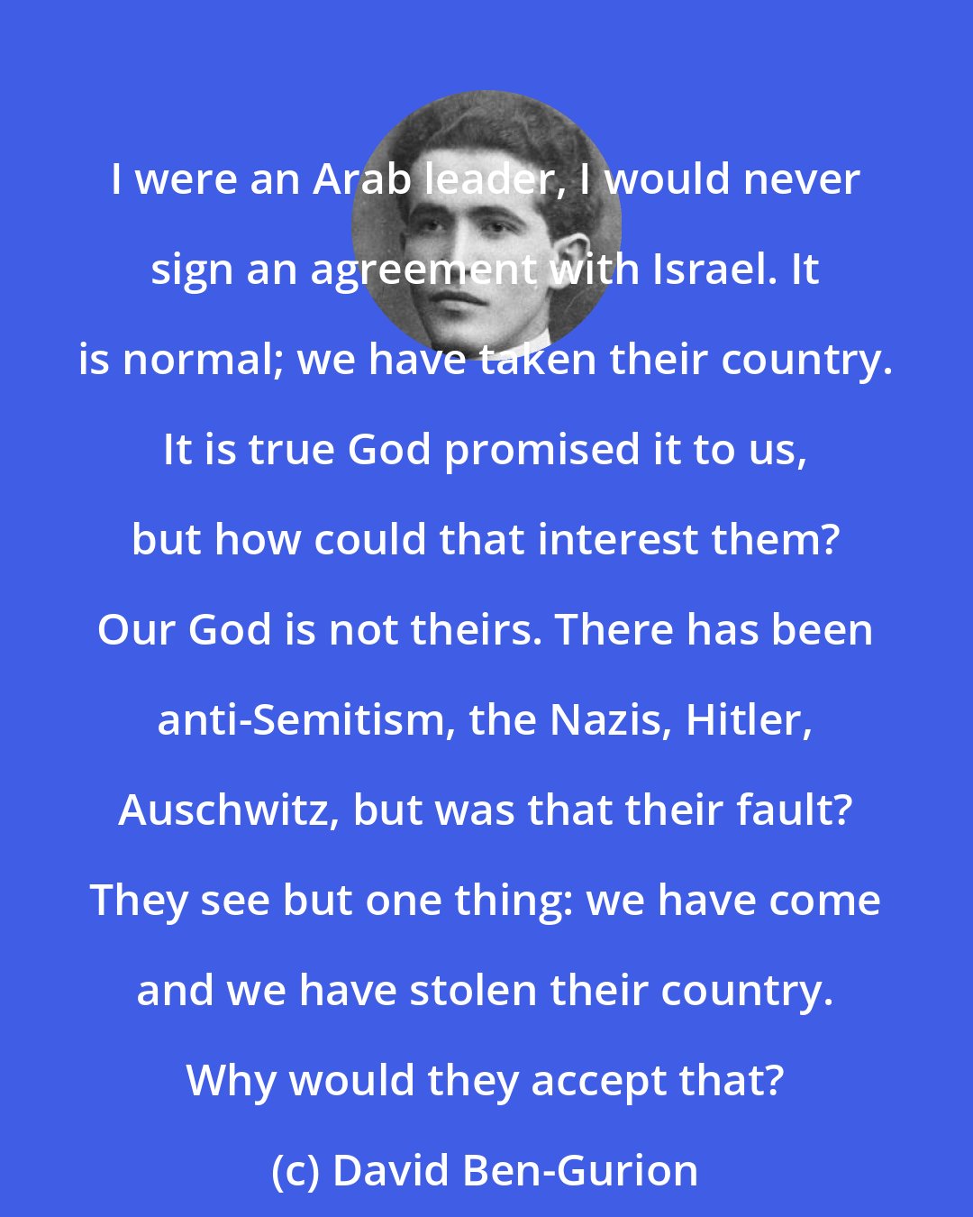David Ben-Gurion: I were an Arab leader, I would never sign an agreement with Israel. It is normal; we have taken their country. It is true God promised it to us, but how could that interest them? Our God is not theirs. There has been anti-Semitism, the Nazis, Hitler, Auschwitz, but was that their fault? They see but one thing: we have come and we have stolen their country. Why would they accept that?