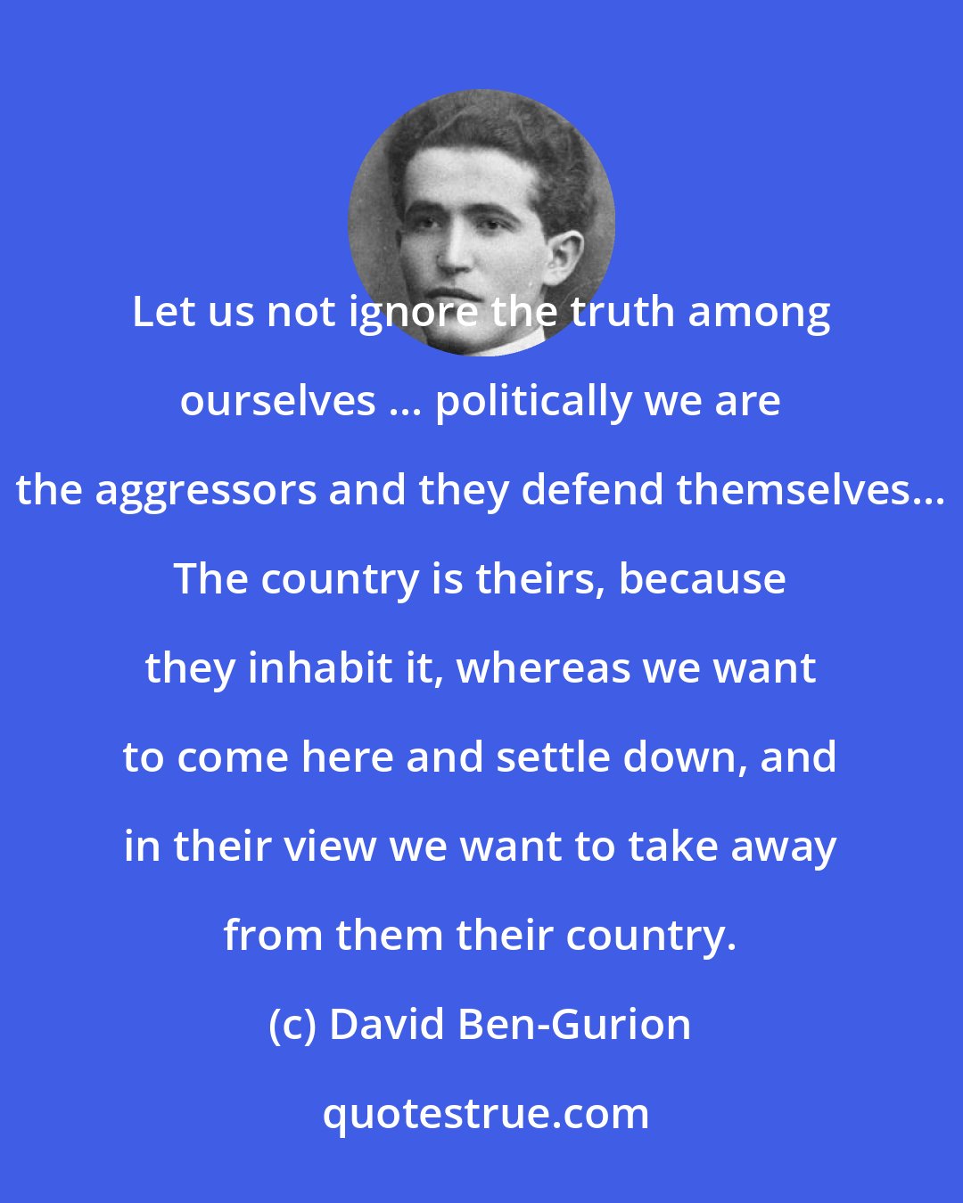 David Ben-Gurion: Let us not ignore the truth among ourselves ... politically we are the aggressors and they defend themselves... The country is theirs, because they inhabit it, whereas we want to come here and settle down, and in their view we want to take away from them their country.