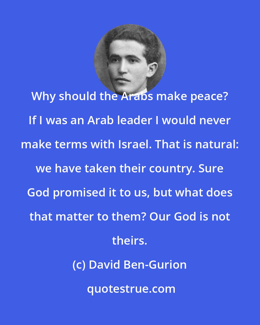 David Ben-Gurion: Why should the Arabs make peace? If I was an Arab leader I would never make terms with Israel. That is natural: we have taken their country. Sure God promised it to us, but what does that matter to them? Our God is not theirs.