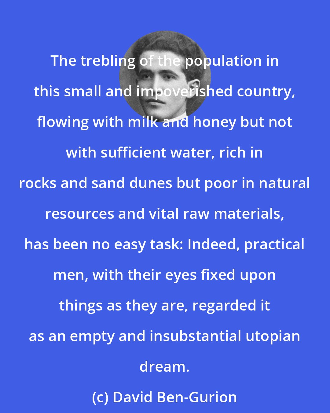 David Ben-Gurion: The trebling of the population in this small and impoverished country, flowing with milk and honey but not with sufficient water, rich in rocks and sand dunes but poor in natural resources and vital raw materials, has been no easy task: Indeed, practical men, with their eyes fixed upon things as they are, regarded it as an empty and insubstantial utopian dream.