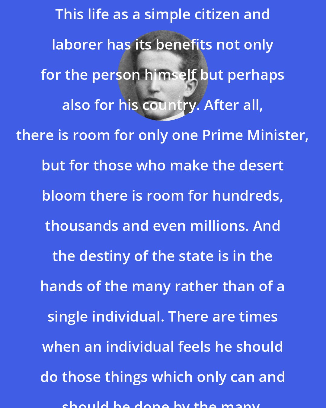 David Ben-Gurion: This life as a simple citizen and laborer has its benefits not only for the person himself but perhaps also for his country. After all, there is room for only one Prime Minister, but for those who make the desert bloom there is room for hundreds, thousands and even millions. And the destiny of the state is in the hands of the many rather than of a single individual. There are times when an individual feels he should do those things which only can and should be done by the many.