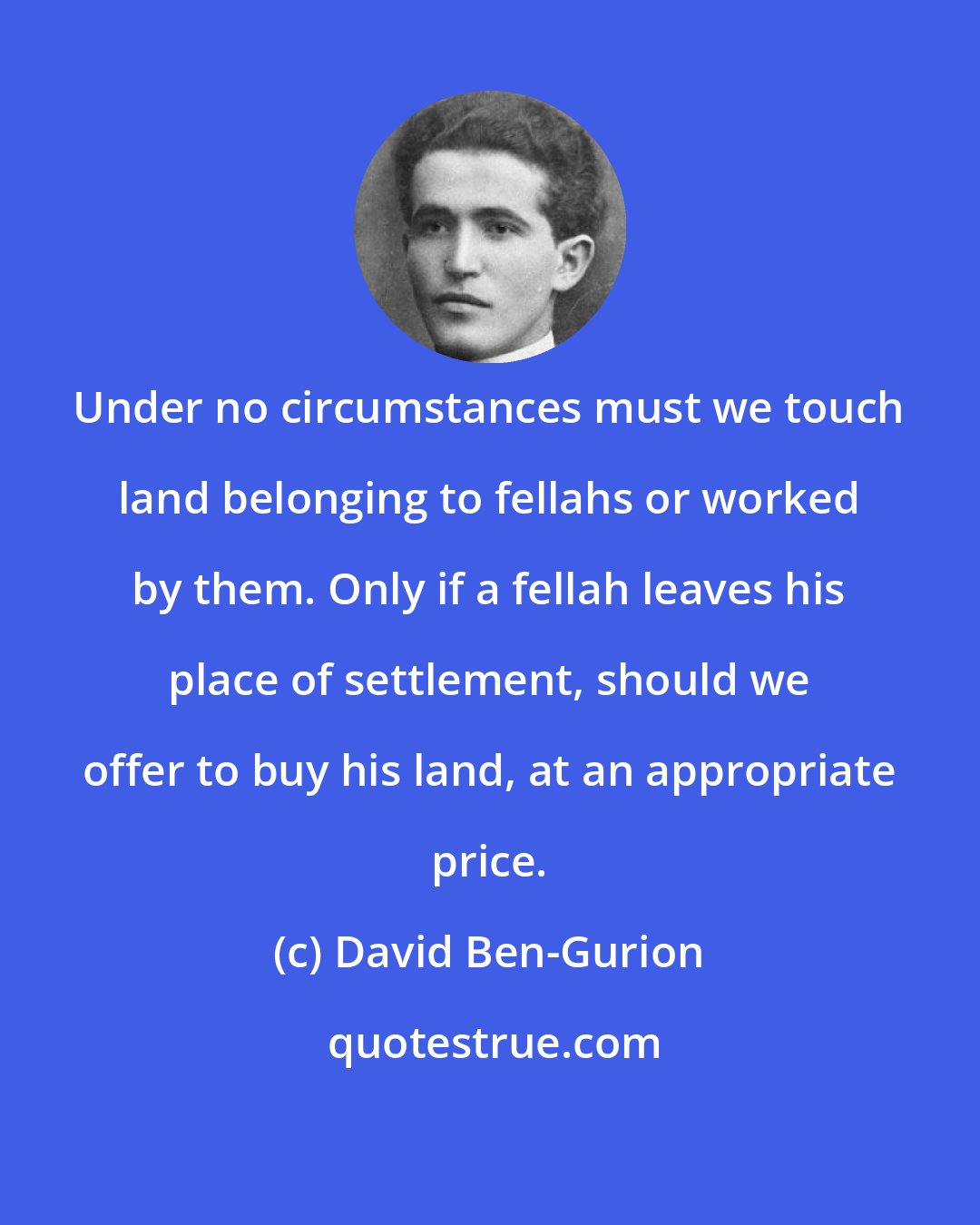 David Ben-Gurion: Under no circumstances must we touch land belonging to fellahs or worked by them. Only if a fellah leaves his place of settlement, should we offer to buy his land, at an appropriate price.