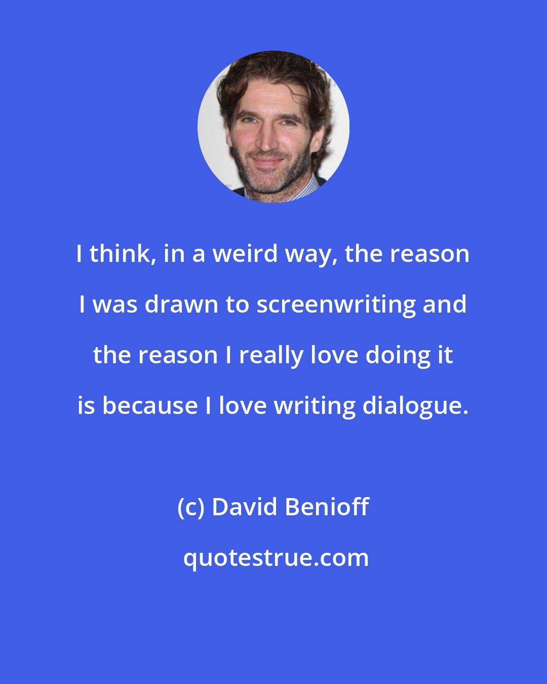 David Benioff: I think, in a weird way, the reason I was drawn to screenwriting and the reason I really love doing it is because I love writing dialogue.