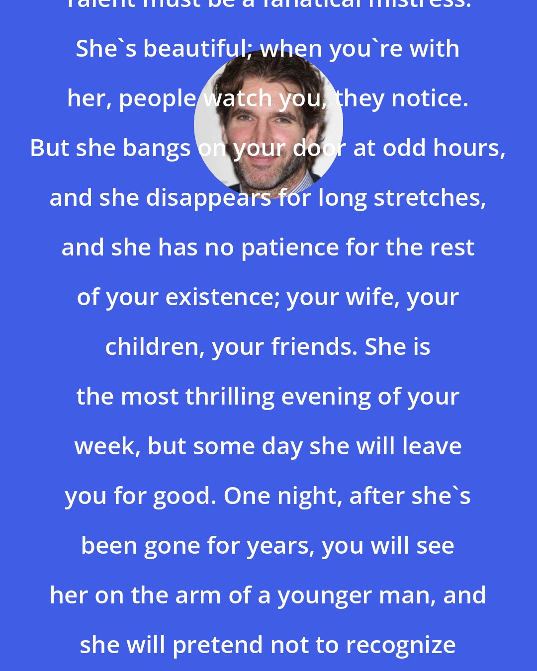 David Benioff: Talent must be a fanatical mistress. She's beautiful; when you're with her, people watch you, they notice. But she bangs on your door at odd hours, and she disappears for long stretches, and she has no patience for the rest of your existence; your wife, your children, your friends. She is the most thrilling evening of your week, but some day she will leave you for good. One night, after she's been gone for years, you will see her on the arm of a younger man, and she will pretend not to recognize you.