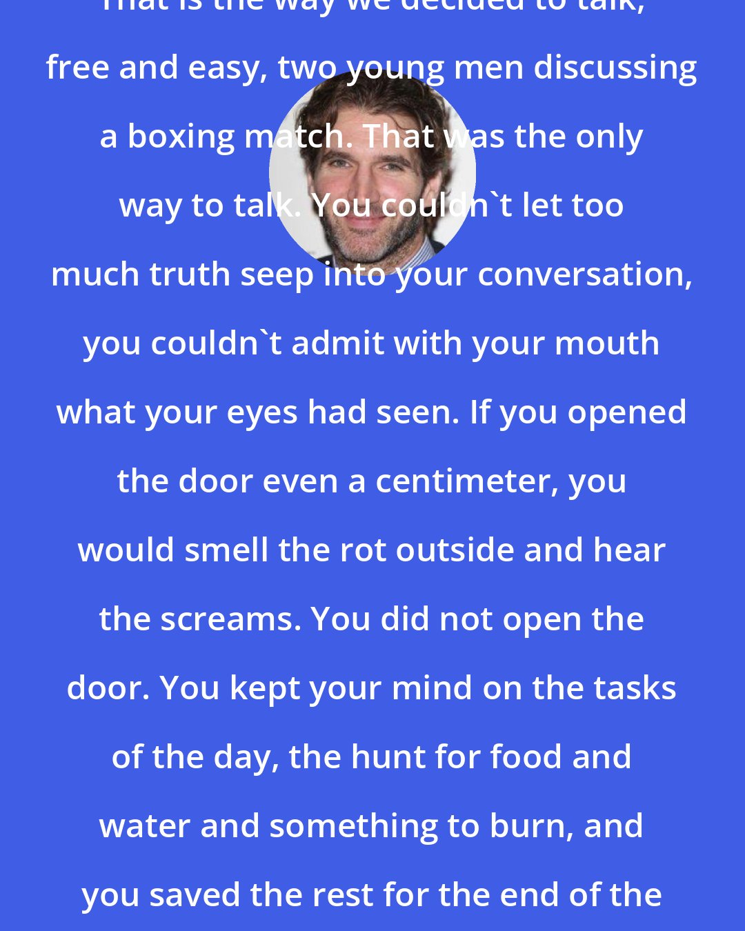 David Benioff: That is the way we decided to talk, free and easy, two young men discussing a boxing match. That was the only way to talk. You couldn't let too much truth seep into your conversation, you couldn't admit with your mouth what your eyes had seen. If you opened the door even a centimeter, you would smell the rot outside and hear the screams. You did not open the door. You kept your mind on the tasks of the day, the hunt for food and water and something to burn, and you saved the rest for the end of the war.