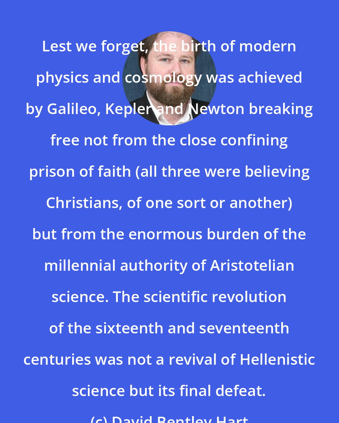 David Bentley Hart: Lest we forget, the birth of modern physics and cosmology was achieved by Galileo, Kepler and Newton breaking free not from the close confining prison of faith (all three were believing Christians, of one sort or another) but from the enormous burden of the millennial authority of Aristotelian science. The scientific revolution of the sixteenth and seventeenth centuries was not a revival of Hellenistic science but its final defeat.