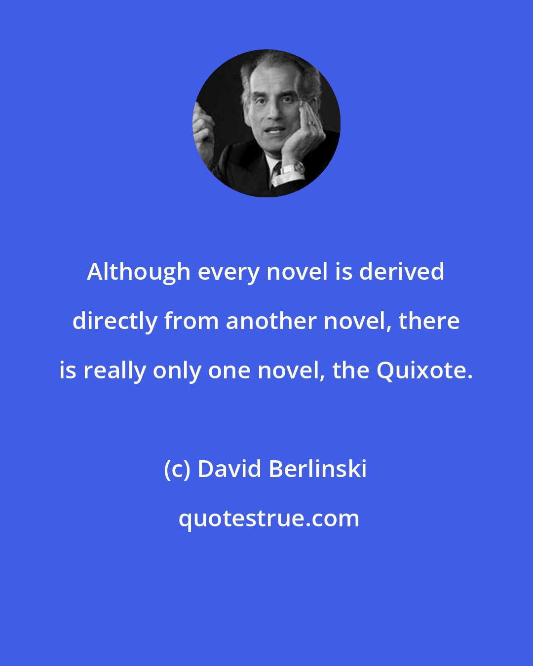 David Berlinski: Although every novel is derived directly from another novel, there is really only one novel, the Quixote.