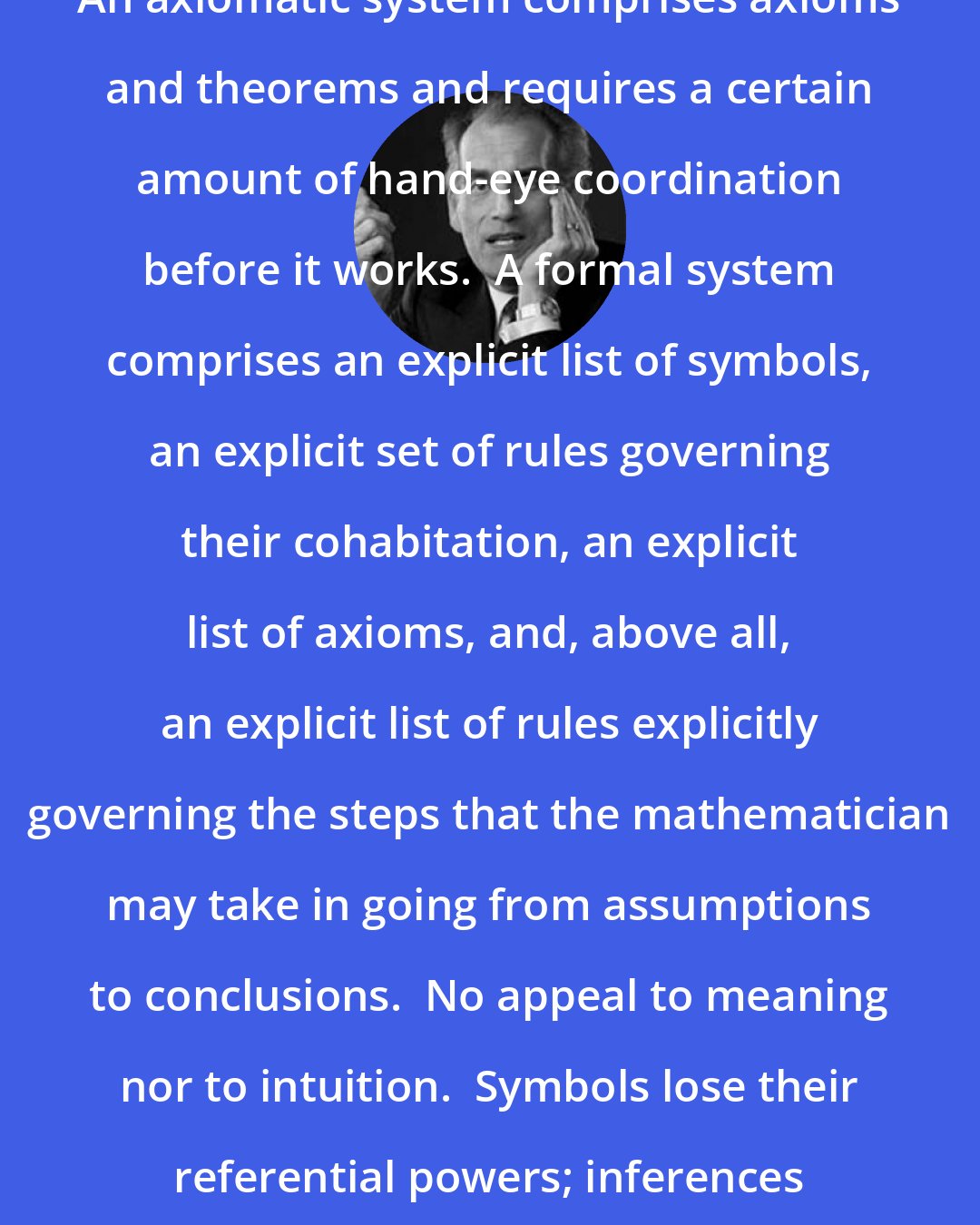 David Berlinski: An axiomatic system comprises axioms and theorems and requires a certain amount of hand-eye coordination before it works.  A formal system comprises an explicit list of symbols, an explicit set of rules governing their cohabitation, an explicit list of axioms, and, above all, an explicit list of rules explicitly governing the steps that the mathematician may take in going from assumptions to conclusions.  No appeal to meaning nor to intuition.  Symbols lose their referential powers; inferences become mechanical.