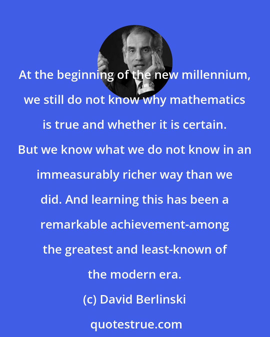 David Berlinski: At the beginning of the new millennium, we still do not know why mathematics is true and whether it is certain. But we know what we do not know in an immeasurably richer way than we did. And learning this has been a remarkable achievement-among the greatest and least-known of the modern era.