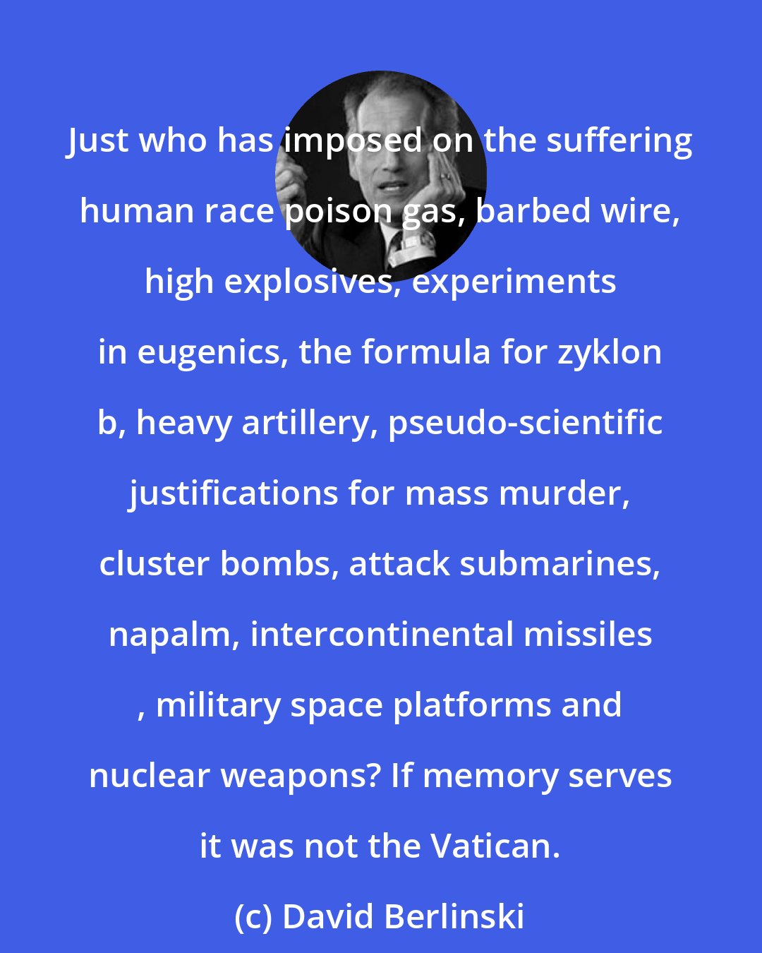 David Berlinski: Just who has imposed on the suffering human race poison gas, barbed wire, high explosives, experiments in eugenics, the formula for zyklon b, heavy artillery, pseudo-scientific justifications for mass murder, cluster bombs, attack submarines, napalm, intercontinental missiles , military space platforms and nuclear weapons? If memory serves it was not the Vatican.