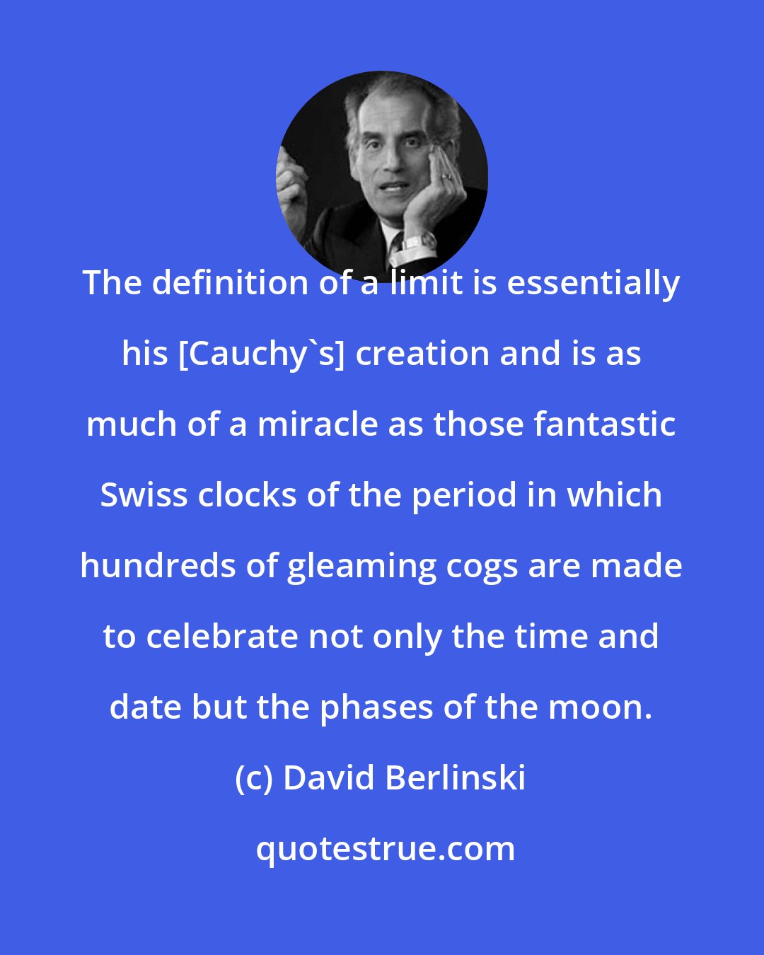 David Berlinski: The definition of a limit is essentially his [Cauchy's] creation and is as much of a miracle as those fantastic Swiss clocks of the period in which hundreds of gleaming cogs are made to celebrate not only the time and date but the phases of the moon.